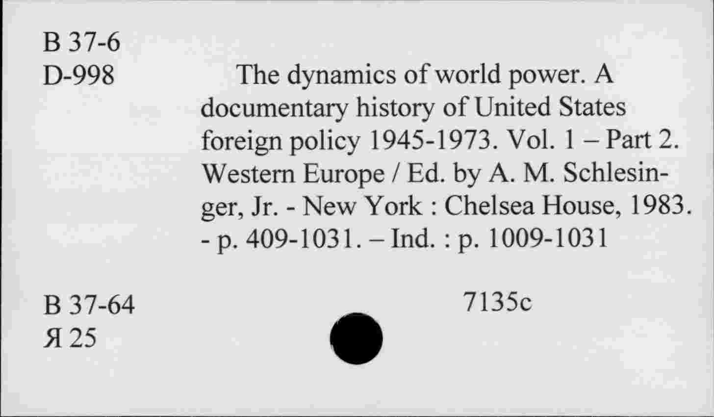 ﻿B 37-6
D-998
The dynamics of world power. A documentary history of United States foreign policy 1945-1973. Vol. 1 - Part 2. Western Europe / Ed. by A. M. Schlesinger, Jr. - New York : Chelsea House, 1983. -p. 409-1031.-Ind. : p. 1009-1031
B 37-64
5125
7135c